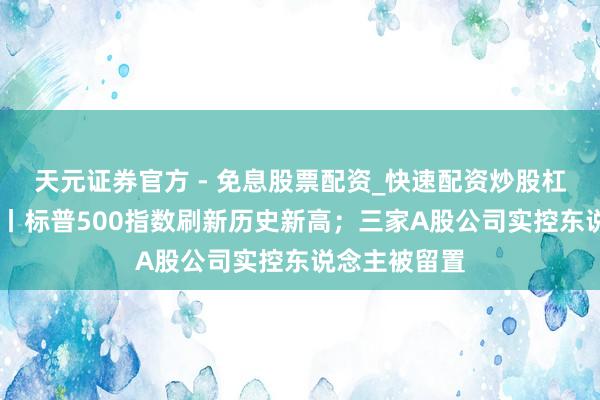 天元证券官方 - 免息股票配资_快速配资炒股杠杆 盘前必读丨标普500指数刷新历史新高;三家A股公司实控东说念主被留置