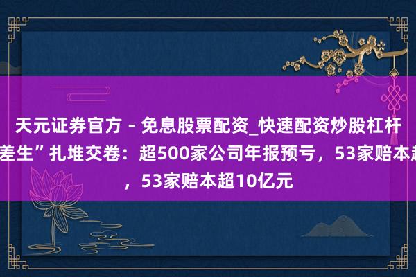 天元证券官方 - 免息股票配资_快速配资炒股杠杆 A股“绩差生”扎堆交卷：超500家公司年报预亏，53家赔本超10亿元